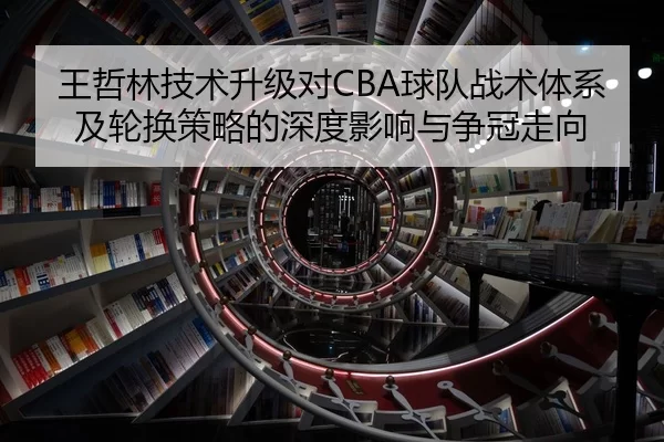 王哲林技术升级对CBA球队战术体系及轮换策略的深度影响与争冠走向